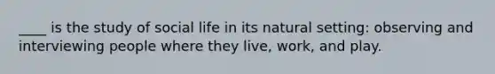 ____ is the study of social life in its natural setting: observing and interviewing people where they live, work, and play.