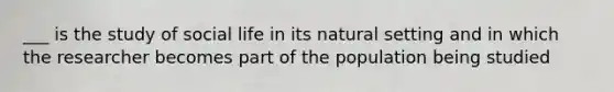 ___ is the study of social life in its natural setting and in which the researcher becomes part of the population being studied