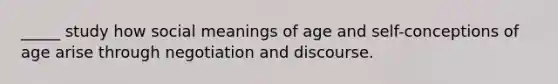 _____ study how social meanings of age and self-conceptions of age arise through negotiation and discourse.