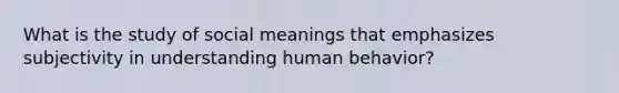 What is the study of social meanings that emphasizes subjectivity in understanding human behavior?