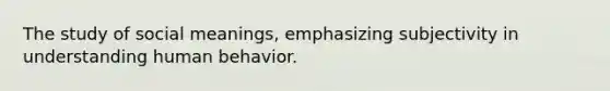 The study of social meanings, emphasizing subjectivity in understanding human behavior.