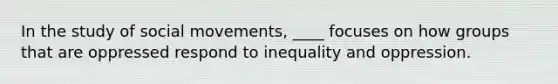 In the study of social movements, ____ focuses on how groups that are oppressed respond to inequality and oppression.