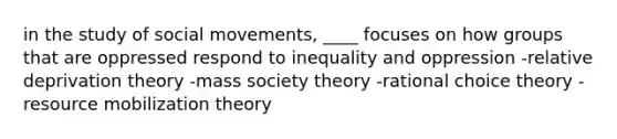 in the study of <a href='https://www.questionai.com/knowledge/kAXd22OR9c-social-movements' class='anchor-knowledge'>social movements</a>, ____ focuses on how groups that are oppressed respond to inequality and oppression -relative deprivation theory -mass society theory -rational choice theory -resource mobilization theory