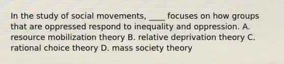 In the study of <a href='https://www.questionai.com/knowledge/kAXd22OR9c-social-movements' class='anchor-knowledge'>social movements</a>, ____ focuses on how groups that are oppressed respond to inequality and oppression. A. resource mobilization theory B. relative deprivation theory C. rational choice theory D. mass society theory