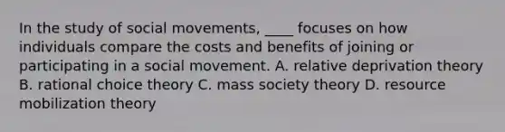 In the study of social movements, ____ focuses on how individuals compare the costs and benefits of joining or participating in a social movement. A. relative deprivation theory B. rational choice theory C. mass society theory D. resource mobilization theory