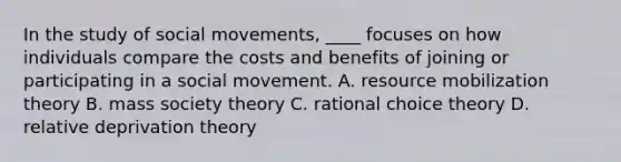 In the study of social movements, ____ focuses on how individuals compare the costs and benefits of joining or participating in a social movement. A. resource mobilization theory B. mass society theory C. rational choice theory D. relative deprivation theory