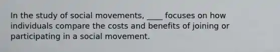 In the study of social movements, ____ focuses on how individuals compare the costs and benefits of joining or participating in a social movement.