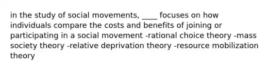 in the study of social movements, ____ focuses on how individuals compare the costs and benefits of joining or participating in a social movement -rational choice theory -mass society theory -relative deprivation theory -resource mobilization theory