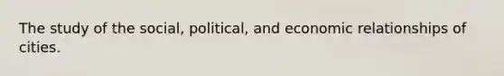 The study of the social, political, and economic relationships of cities.