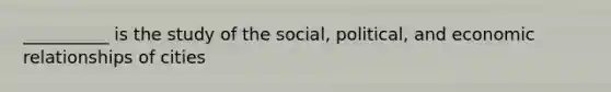 __________ is the study of the social, political, and economic relationships of cities