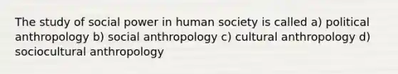 The study of social power in human society is called a) political anthropology b) social anthropology c) cultural anthropology d) sociocultural anthropology