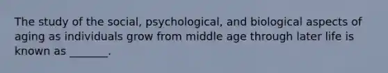 The study of the social, psychological, and biological aspects of aging as individuals grow from middle age through later life is known as _______.