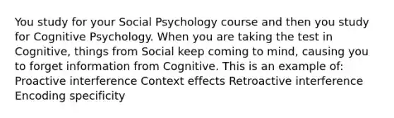 You study for your Social Psychology course and then you study for Cognitive Psychology. When you are taking the test in Cognitive, things from Social keep coming to mind, causing you to forget information from Cognitive. This is an example of: Proactive interference Context effects Retroactive interference Encoding specificity