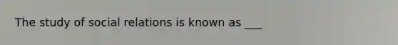 The study of social relations is known as ___