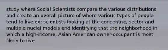 study where Social Scientists compare the various distributions and create an overall picture of where various types of people tend to live ex: scientists looking at the concentric, sector and multiple nuclei models and identifying that the neighborhood in which a high-income, Asian American owner-occupant is most likely to live