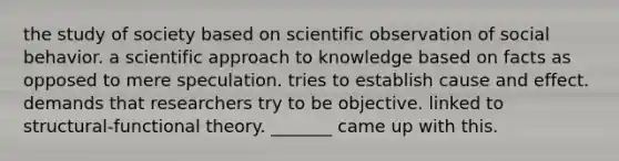 the study of society based on scientific observation of social behavior. a scientific approach to knowledge based on facts as opposed to mere speculation. tries to establish cause and effect. demands that researchers try to be objective. linked to structural-functional theory. _______ came up with this.