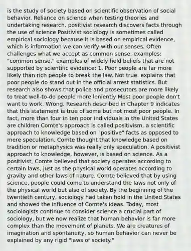 is the study of society based on scientific observation of social behavior. Reliance on science when testing theories and undertaking research. positivist research discovers facts through the use of science Positivist sociology is sometimes called empirical sociology because it is based on empirical evidence, which is information we can verify with our senses. Often challenges what we accept as <a href='https://www.questionai.com/knowledge/kKtyuJ3TFs-common-sense' class='anchor-knowledge'>common sense</a>. examples: "common sense." examples of widely held beliefs that are not supported by scientific evidence: 1. Poor people are far more likely than rich people to break the law. Not true. explains that poor people do stand out in the official arrest statistics. But research also shows that police and prosecutors are more likely to treat well-to-do people more leniently Most poor people don't want to work. Wrong. Research described in Chapter 9 indicates that this statement is true of some but not most poor people. In fact, <a href='https://www.questionai.com/knowledge/keWHlEPx42-more-than' class='anchor-knowledge'>more than</a> four in ten poor individuals in the United States are children Comte's approach is called positivism, a scientific approach to knowledge based on "positive" facts as opposed to mere speculation. Comte thought that knowledge based on tradition or metaphysics was really only speculation. A positivist approach to knowledge, however, is based on science. As a positivist, Comte believed that society operates according to certain laws, just as the physical world operates according to gravity and other laws of nature. Comte believed that by using science, people could come to understand the laws not only of the physical world but also of society. By the beginning of the twentieth century, sociology had taken hold in the United States and showed the influence of Comte's ideas. Today, most sociologists continue to consider science a crucial part of sociology, but we now realize that human behavior is far more complex than the movement of planets. We are creatures of imagination and spontaneity, so human behavior can never be explained by any rigid "laws of society."