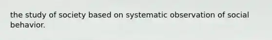 the study of society based on systematic observation of social behavior.