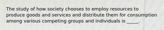 The study of how society chooses to employ resources to produce goods and services and distribute them for consumption among various competing groups and individuals is _____.