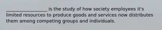 __________________ is the study of how society employees it's limited resources to produce goods and services now distributes them among competing groups and individuals.