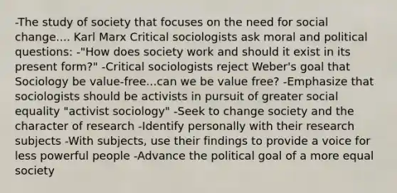 -The study of society that focuses on the need for social change.... Karl Marx Critical sociologists ask moral and political questions: -"How does society work and should it exist in its present form?" -Critical sociologists reject Weber's goal that Sociology be value-free...can we be value free? -Emphasize that sociologists should be activists in pursuit of greater social equality "activist sociology" -Seek to change society and the character of research -Identify personally with their research subjects -With subjects, use their findings to provide a voice for less powerful people -Advance the political goal of a more equal society