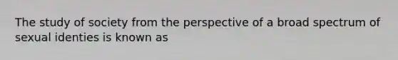 The study of society from the perspective of a broad spectrum of sexual identies is known as