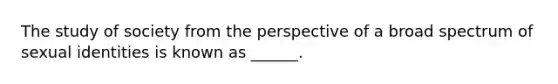 The study of society from the perspective of a broad spectrum of sexual identities is known as ______.