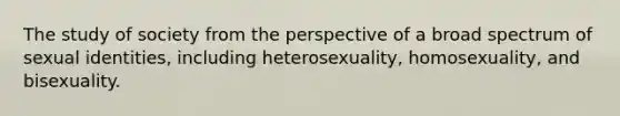 The study of society from the perspective of a broad spectrum of sexual identities, including heterosexuality, homosexuality, and bisexuality.