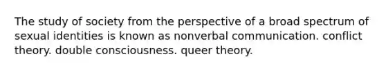 The study of society from the perspective of a broad spectrum of sexual identities is known as nonverbal communication. conflict theory. double consciousness. queer theory.