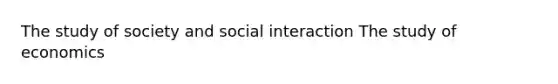 The study of society and social interaction The study of economics