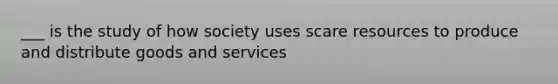 ___ is the study of how society uses scare resources to produce and distribute goods and services