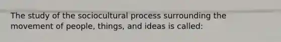 The study of the sociocultural process surrounding the movement of people, things, and ideas is called: