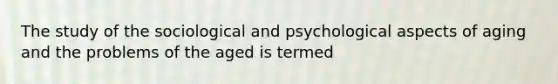 The study of the sociological and psychological aspects of aging and the problems of the aged is termed