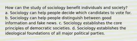 How can the study of sociology benefit individuals and society? a. Sociology can help people decide which candidates to vote for. b. Sociology can help people distinguish between good information and fake news. c. Sociology establishes the core principles of democratic societies. d. Sociology establishes the ideological foundations of all major political parties.