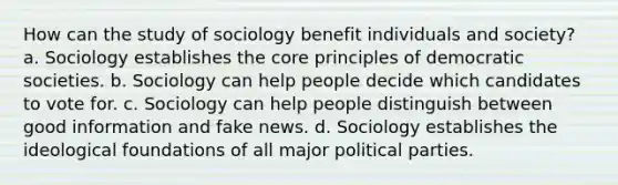 How can the study of sociology benefit individuals and society? a. Sociology establishes the core principles of democratic societies. b. Sociology can help people decide which candidates to vote for. c. Sociology can help people distinguish between good information and fake news. d. Sociology establishes the ideological foundations of all major political parties.