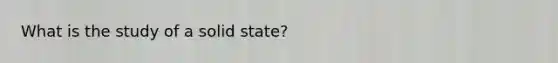 What is the study of a solid state?