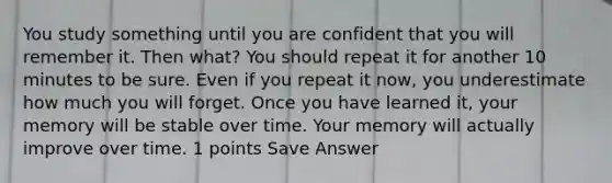 You study something until you are confident that you will remember it. Then what? You should repeat it for another 10 minutes to be sure. Even if you repeat it now, you underestimate how much you will forget. Once you have learned it, your memory will be stable over time. Your memory will actually improve over time. 1 points Save Answer