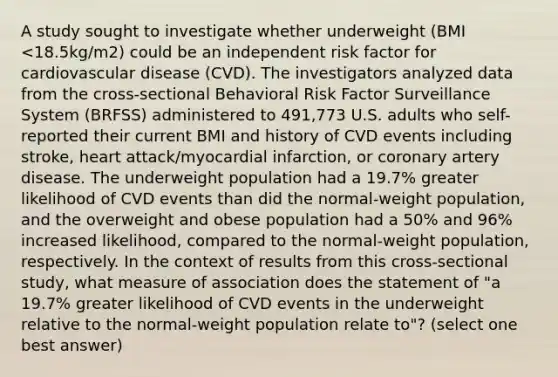 A study sought to investigate whether underweight (BMI <18.5kg/m2) could be an independent risk factor for cardiovascular disease (CVD). The investigators analyzed data from the cross-sectional Behavioral Risk Factor Surveillance System (BRFSS) administered to 491,773 U.S. adults who self-reported their current BMI and history of CVD events including stroke, heart attack/myocardial infarction, or coronary artery disease. The underweight population had a 19.7% greater likelihood of CVD events than did the normal-weight population, and the overweight and obese population had a 50% and 96% increased likelihood, compared to the normal-weight population, respectively. In the context of results from this cross-sectional study, what measure of association does the statement of "a 19.7% greater likelihood of CVD events in the underweight relative to the normal-weight population relate to"? (select one best answer)