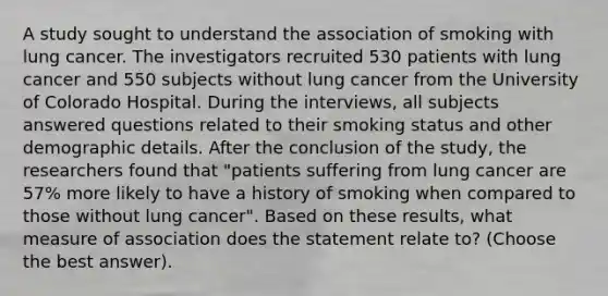 A study sought to understand the association of smoking with lung cancer. The investigators recruited 530 patients with lung cancer and 550 subjects without lung cancer from the University of Colorado Hospital. During the interviews, all subjects answered questions related to their smoking status and other demographic details. After the conclusion of the study, the researchers found that "patients suffering from lung cancer are 57% more likely to have a history of smoking when compared to those without lung cancer". Based on these results, what measure of association does the statement relate to? (Choose the best answer).