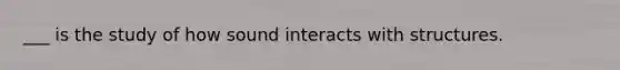 ___ is the study of how sound interacts with structures.