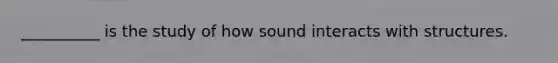 __________ is the study of how sound interacts with structures.