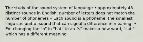 The study of the sound system of language • approximately 43 distinct sounds in English; number of letters does not match the number of phonemes • Each sound is a phoneme, the smallest linguistic unit of sound that can signal a difference in meaning. • Ex: changing the "b" in "bat" to an "s" makes a new word, "sat," which has a different meaning