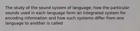 The study of the sound system of language; how the particular sounds used in each language form an integrated system for encoding information and how such systems differ from one language to another is called