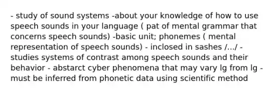 - study of sound systems -about your knowledge of how to use speech sounds in your language ( pat of mental grammar that concerns speech sounds) -basic unit; phonemes ( mental representation of speech sounds) - inclosed in sashes /.../ - studies systems of contrast among speech sounds and their behavior - abstarct cyber phenomena that may vary lg from lg -must be inferred from phonetic data using scientific method