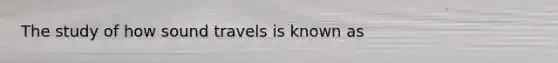 The study of how sound travels is known as