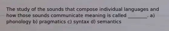 The study of the sounds that compose individual languages and how those sounds communicate meaning is called ________. a) phonology b) pragmatics c) syntax d) semantics