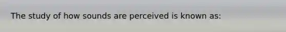 The study of how sounds are perceived is known as: