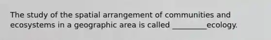 The study of the spatial arrangement of communities and ecosystems in a geographic area is called _________ecology.