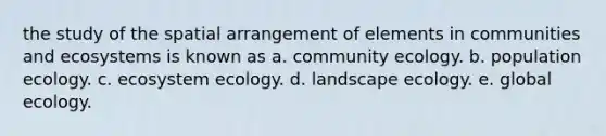 the study of the spatial arrangement of elements in communities and ecosystems is known as a. community ecology. b. population ecology. c. ecosystem ecology. d. landscape ecology. e. global ecology.