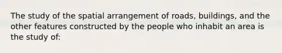 The study of the spatial arrangement of roads, buildings, and the other features constructed by the people who inhabit an area is the study of: